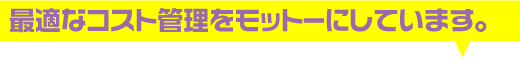 最適なコスト管理をモットーにしています。