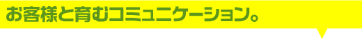 お客様と育むコミュニケーション。